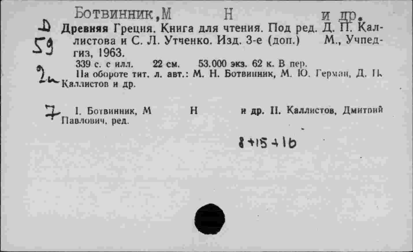 ﻿Ботвинник,М	Н	и др.
Древняя Греция. Книга для чтения. Под ред. Д. ГЕ Кал-листова и С. Л. Утченко. Изд. 3-є (доп.) М., Учпедгиз, 1963.
339 с. с ил.1.	22 см. 53.000 экз. 62 к. В пер.
На обороте тит. л. авт.: М. Н. Ботвинник, М. 1О. Герман, Д. Ik Каллистов и др.
I. Ботвинник, М Павлович, ред.
и др. II. Каллистов, Дмитпий
Н
ИІ5 4 lb